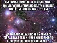 Ты Самая Лучшая...я не знаю что я бы делал без тебя...пожалуй я нашёл свой смысл жизни - Это Ты Да Ты Катююша...я не вижу себя без Тебя....ведь Я Тебя Очень Сильно Люблю Тебя...Моё Солнышко,Улыбнись =)