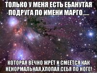 Только у меня есть ебанутая подруга по имени Марго..... Которая вечно жрёт и смеётся как ненормальная,хлопая себя по ноге!