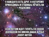 У каждого есть друг, к которому приходишь и ставишь печать на рецензию а он потом идет гулять со своей девушкой по имени Даша, а тебя зовут Антон