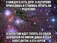 У каждого есть друг, к которому приходишь и ставишь печать на рецензию а он потом идет гулять со своей девушкой по имени Даша, а тебя зовут Антон, а его Сергей
