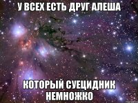 У всех есть друг Алеша Который суецидник немножко