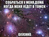 собраться у меня дома когда Женя уедет в Томск охуенно