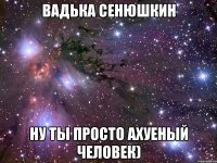 Вадька Сенюшкин ну ты просто ахуеный человек)