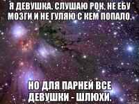 я девушка. слушаю рок, не ебу мозги и не гуляю с кем попало. но для парней все девушки - шлюхи.