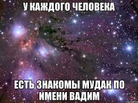 У каждого человека Есть знакомы мудак по имени Вадим