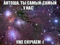 АНТОША, ТЫ САМЫЙ-САМЫЙ У НАС ♡ УЖЕ СКУЧАЕМ :(