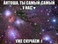 АНТОША, ТЫ САМЫЙ-САМЫЙ У НАС ♥ УЖЕ СКУЧАЕМ :(
