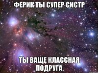 ферик ты супер систр ты ваще классная подруга