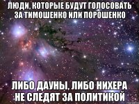 Люди, которые будут голосовать за Тимошенко или Порошенко Либо дауны, либо нихера не следят за политикой