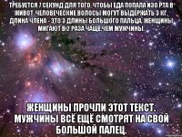 Требуется 7 секунд для того, чтобы еда попала изо рта в живот. Человеческие волосы могут выдержать 3 кг. Длина члена - это 3 длины большого пальца. Женщины мигают в 2 раза чаще,чем мужчины. Женщины прочли этот текст. Мужчины всё ещё смотрят на свой большой палец.