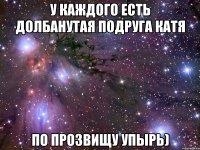 У каждого есть долбанутая подруга катя По прозвищу упырь)