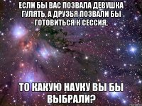 Если бы вас позвала девушка гулять, а друзья позвали бы готовиться к сессия, То какую науку вы бы выбрали?