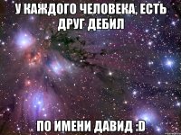 У каждого человека, есть друг дебил По имени Давид :D