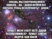 - Знаешь, мы совершили много ошибок.. - Да.. - Давай начнем все сначала, чтобы их исправить? - Давай.. - Привет. Меня зовут Катя. Давай познакомимся? - Привет. А меня Андрей. Иди нахуй.