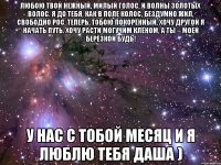 Любою твой нежный, милый голос, И волны золотых волос. Я до тебя, как в поле колос, Бездумно жил, свободно рос. Теперь, тобою покорённый, Хочу другой я начать путь. Хочу расти могучим клёном, А ты – моей берёзкой будь! у нас с тобой месяц и я люблю тебя Даша )