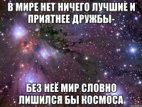 В мире нет ничего лучшие и приятнее дружбы- без неё мир словно лишился бы космоса