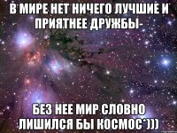 В мире нет ничего лучшие и приятнее дружбы- Без нее мир словно лишился бы космос*)))