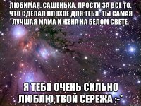 Любимая, Сашенька. Прости за все то, что сделал плохое для тебя. Ты самая лучшая Мама и Жена на белом свете. Я тебя очень сильно люблю,твой Сережа :-*