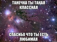 Танечка ты такая классная Спасибо что ты есть любимая