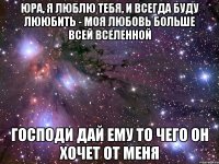 Юра, я люблю тебя, и всегда буду лююбить - моя любовь больше всей вселенной господи дай ему то чего он хочет от меня