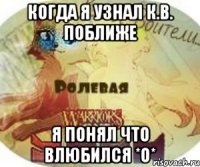 Когда я узнал К.В. поближе Я понял что влюбился *О*