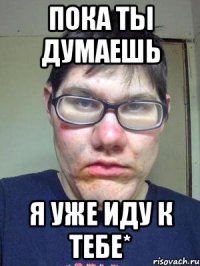 пока ты думаешь я уже иду к тебе*