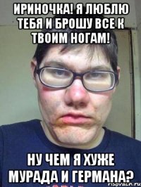 ириночка! я люблю тебя и брошу все к твоим ногам! ну чем я хуже мурада и германа?