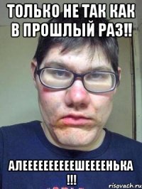 Только не так как в прошлый РАЗ!! Алеееееееееешеееенька !!!