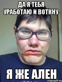 ДА Я ТЕБЯ УРАБОТАЮ И ВОТКНУ Я ЖЕ АЛЕН