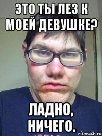 ЭТО ТЫ ЛЕЗ К МОЕЙ ДЕВУШКЕ? ладно, ничего.