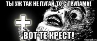 ТЫ уж так не пугай-то с трупами! Вот те крест!