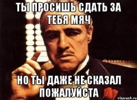 Ты просишь сдать за тебя мяч но ты даже не сказал пожалуйста
