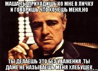 Маша,ты приходишь ко мне в личку и говоришь что хочешь меня,но Ты делаешь это без уважения ,ты даже не называешь меня ХЛЕБУШЕК