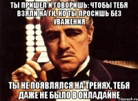 Ты пришел и говоришь: чтобы тебя взяли на ГК, но ты просишь без уважения ты не появлялся на тренях, тебя даже не было в онладайне
