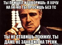 Ты пришел и говоришь: я хочу на ГК. Но ты просишь без ТС ты не ставишь технику, ты даже не заходил на трени.