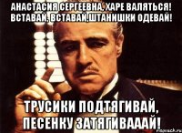 Анастасия Сергеевна, харе валяться! Вставай, вставай,штанишки одевай! Трусики подтягивай, песенку затягивааай!