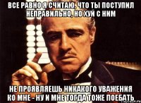 Все равно я считаю, что ты поступил неправильно, но хуй с ним Не проявляешь никакого уважения ко мне - ну и мне тогда тоже поебать