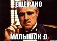 Ещё рано малышок :D
