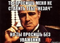 Ты просишь меня не ставить тебе "незач" но ты просишь без уважения