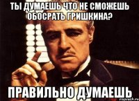 ты думаешь что не сможешь обосрать гришкина? правильно думаешь