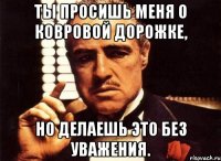 Ты просишь меня о ковровой дорожке, но делаешь это без уважения.