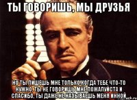 Ты говоришь, мы друзья Но ты пишешь мне только когда тебе что-то нужно, ты не говоришь мне пожалуйста и спасибо, ты даже не называешь меня Инной