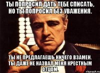 Ты попросил дать тебе списать, но ты попросил без уважения. Ты не предлагаешь ничего взамен. Ты даже не назвал меня Крестным Отцом.