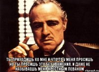  ты приходишь ко мне и что-то у меня просишь но ты просишь это без уважения, и даже не называешь меня крестным Леваном