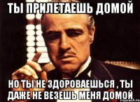 Ты прилетаешь домой Но ты не здороваешься , ты даже не везешь меня домой