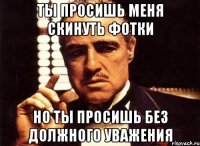 Ты просишь меня скинуть фотки но ты просишь без должного уважения