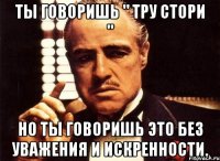 Ты говоришь " Тру стори " Но ты говоришь это без уважения и искренности.