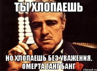Ты хлопаешь но хлопаешь без уважения. Омерта ганг банг