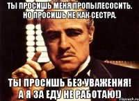 Ты просишь меня пропылесосить. Но просишь не как сестра. Ты просишь без уважения! А я за еду не работаю!)