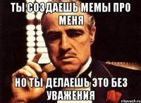 Ты создаешь мемы про меня но ты делаешь это без уважения